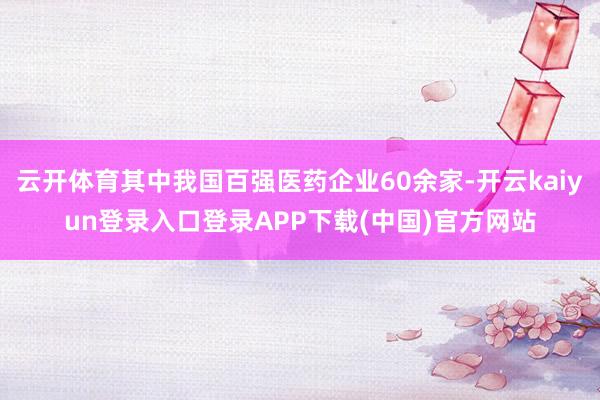 云开体育其中我国百强医药企业60余家-开云kaiyun登录入口登录APP下载(中国)官方网站