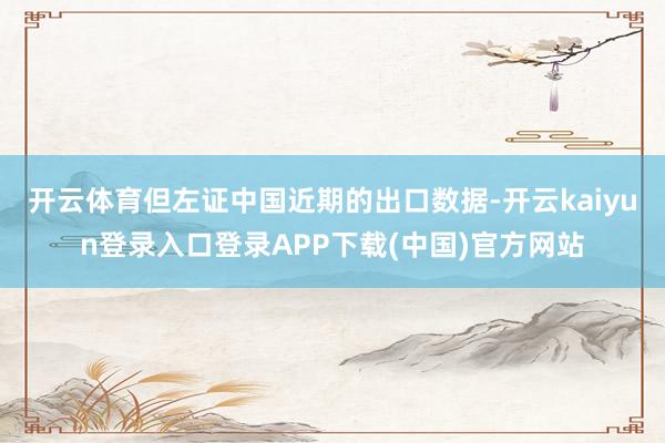 开云体育但左证中国近期的出口数据-开云kaiyun登录入口登录APP下载(中国)官方网站