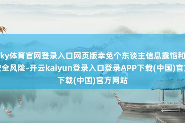 ky体育官网登录入口网页版幸免个东谈主信息露馅和资金安全风险-开云kaiyun登录入口登录APP下载(中国)官方网站