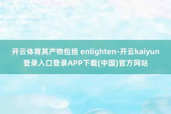 开云体育其产物包括 enlighten-开云kaiyun登录入口登录APP下载(中国)官方网站