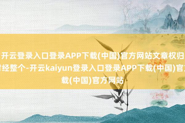 开云登录入口登录APP下载(中国)官方网站文章权归第一财经整个-开云kaiyun登录入口登录APP下载(中国)官方网站