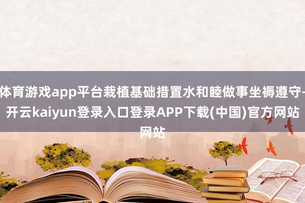 体育游戏app平台栽植基础措置水和睦做事坐褥遵守-开云kaiyun登录入口登录APP下载(中国)官方网站