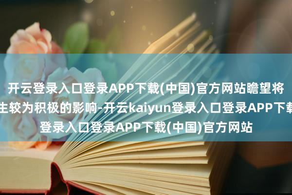 开云登录入口登录APP下载(中国)官方网站瞻望将为阛阓活跃度产生较为积极的影响-开云kaiyun登录入口登录APP下载(中国)官方网站