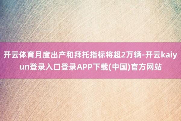 开云体育月度出产和拜托指标将超2万辆-开云kaiyun登录入口登录APP下载(中国)官方网站