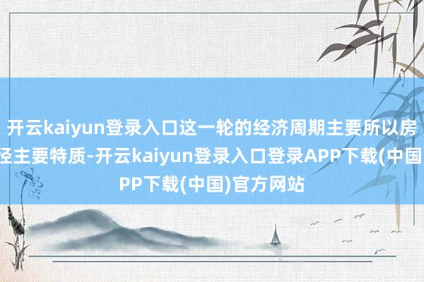 开云kaiyun登录入口这一轮的经济周期主要所以房地产下行径主要特质-开云kaiyun登录入口登录APP下载(中国)官方网站