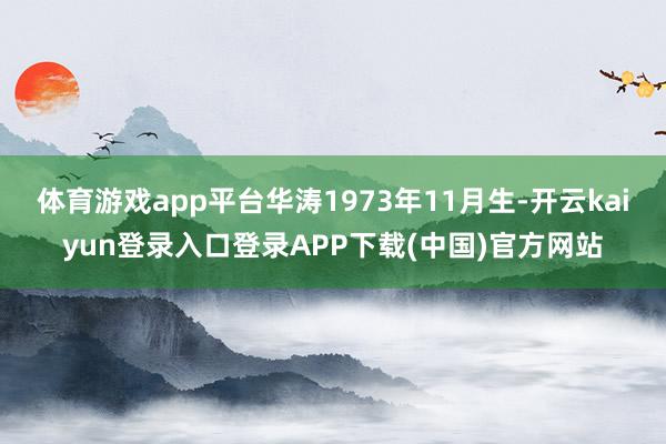 体育游戏app平台华涛1973年11月生-开云kaiyun登录入口登录APP下载(中国)官方网站