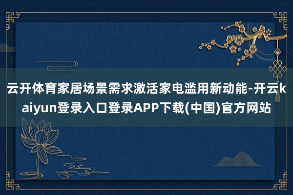 云开体育　　家居场景需求激活家电滥用新动能-开云kaiyun登录入口登录APP下载(中国)官方网站