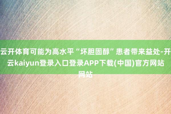 云开体育可能为高水平“坏胆固醇”患者带来益处-开云kaiyun登录入口登录APP下载(中国)官方网站