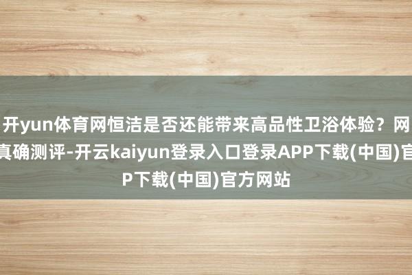 开yun体育网恒洁是否还能带来高品性卫浴体验？网易家居真确测评-开云kaiyun登录入口登录APP下载(中国)官方网站