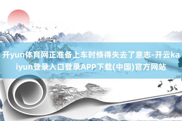 开yun体育网正准备上车时倏得失去了意志-开云kaiyun登录入口登录APP下载(中国)官方网站