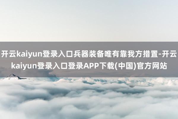 开云kaiyun登录入口兵器装备唯有靠我方措置-开云kaiyun登录入口登录APP下载(中国)官方网站