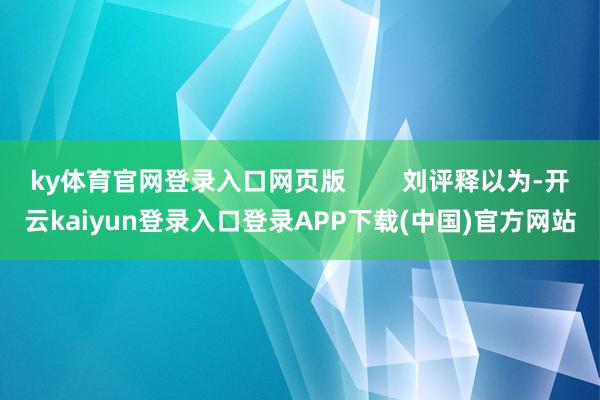 ky体育官网登录入口网页版        刘评释以为-开云kaiyun登录入口登录APP下载(中国)官方网站