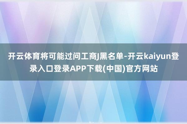 开云体育将可能过问工商J黑名单-开云kaiyun登录入口登录APP下载(中国)官方网站