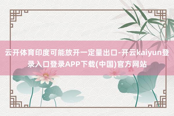 云开体育印度可能放开一定量出口-开云kaiyun登录入口登录APP下载(中国)官方网站