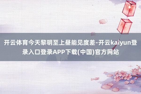 开云体育今天黎明至上昼能见度差-开云kaiyun登录入口登录APP下载(中国)官方网站