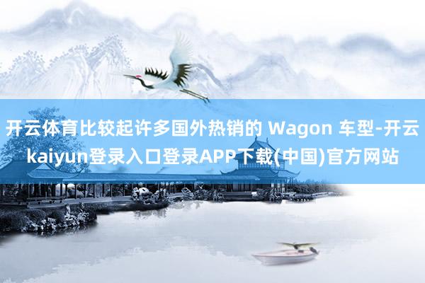 开云体育比较起许多国外热销的 Wagon 车型-开云kaiyun登录入口登录APP下载(中国)官方网站