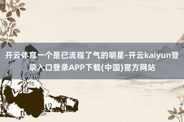 开云体育一个是已流程了气的明星-开云kaiyun登录入口登录APP下载(中国)官方网站