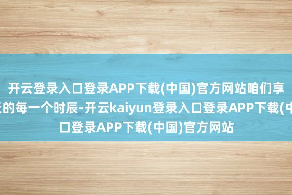 开云登录入口登录APP下载(中国)官方网站咱们享受在这个夏天的每一个时辰-开云kaiyun登录入口登录APP下载(中国)官方网站