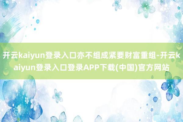 开云kaiyun登录入口亦不组成紧要财富重组-开云kaiyun登录入口登录APP下载(中国)官方网站