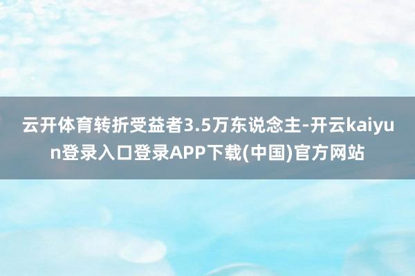 云开体育转折受益者3.5万东说念主-开云kaiyun登录入口登录APP下载(中国)官方网站