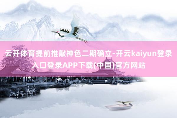 云开体育提前推敲神色二期确立-开云kaiyun登录入口登录APP下载(中国)官方网站