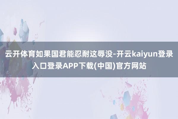 云开体育如果国君能忍耐这辱没-开云kaiyun登录入口登录APP下载(中国)官方网站