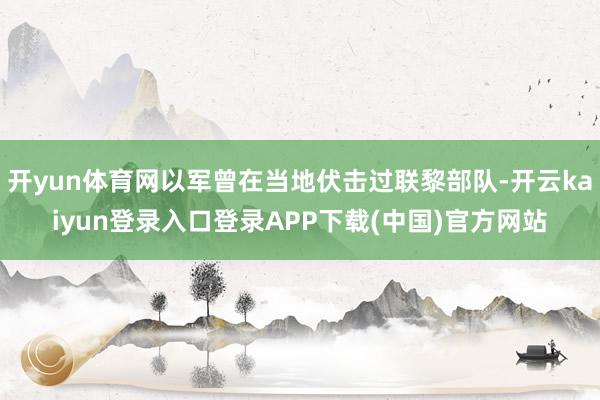 开yun体育网以军曾在当地伏击过联黎部队-开云kaiyun登录入口登录APP下载(中国)官方网站