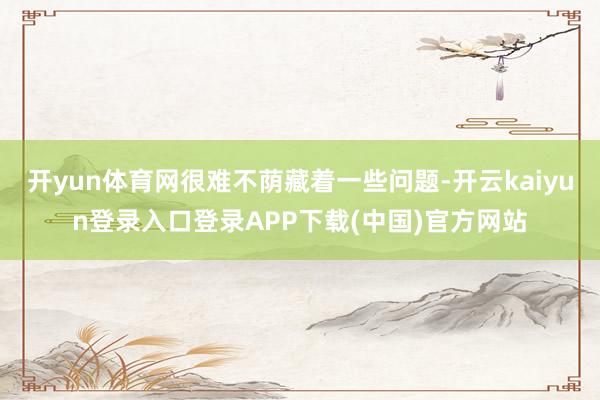 开yun体育网很难不荫藏着一些问题-开云kaiyun登录入口登录APP下载(中国)官方网站