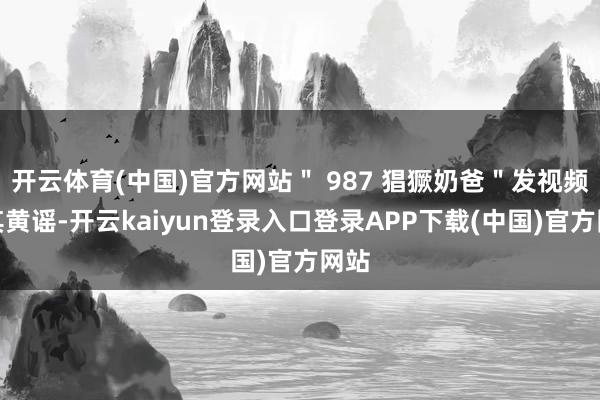 开云体育(中国)官方网站＂ 987 猖獗奶爸＂发视频造其黄谣-开云kaiyun登录入口登录APP下载(中国)官方网站