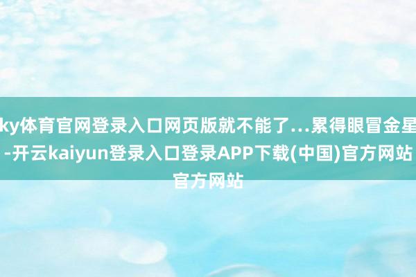 ky体育官网登录入口网页版就不能了…累得眼冒金星-开云kaiyun登录入口登录APP下载(中国)官方网站