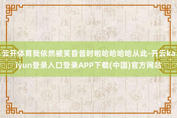 云开体育我依然被笑昏昔时啦哈哈哈哈从此-开云kaiyun登录入口登录APP下载(中国)官方网站