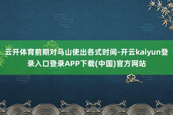 云开体育前期对马山使出各式时间-开云kaiyun登录入口登录APP下载(中国)官方网站