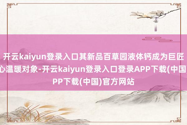 开云kaiyun登录入口其新品百草园液体钙成为巨匠学者的重心温暖对象-开云kaiyun登录入口登录APP下载(中国)官方网站