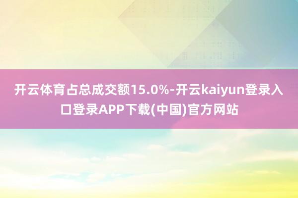 开云体育占总成交额15.0%-开云kaiyun登录入口登录APP下载(中国)官方网站