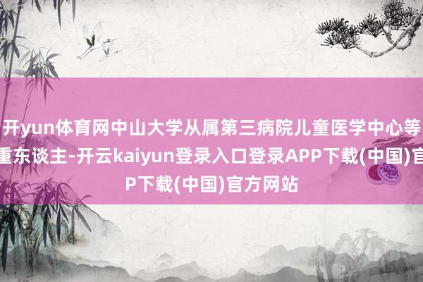 开yun体育网中山大学从属第三病院儿童医学中心等关连矜重东谈主-开云kaiyun登录入口登录APP下载(中国)官方网站