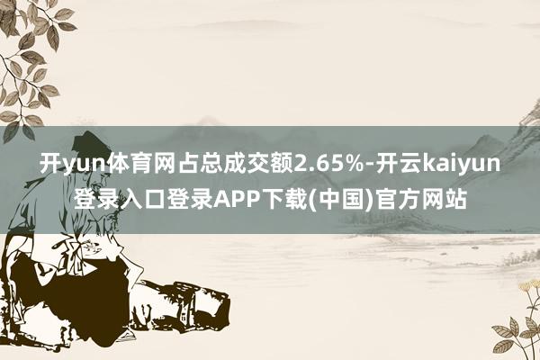 开yun体育网占总成交额2.65%-开云kaiyun登录入口登录APP下载(中国)官方网站