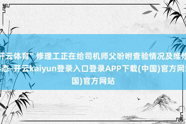 开云体育”修理工正在给司机师父吩咐查验情况及维修形态-开云kaiyun登录入口登录APP下载(中国)官方网站