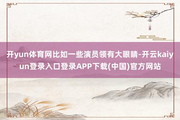 开yun体育网比如一些演员领有大眼睛-开云kaiyun登录入口登录APP下载(中国)官方网站