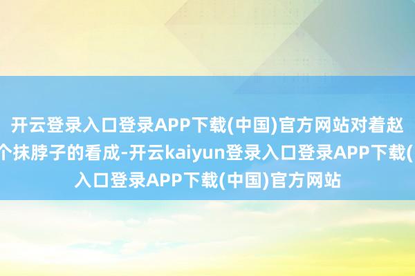 开云登录入口登录APP下载(中国)官方网站对着赵符作念出了一个抹脖子的看成-开云kaiyun登录入口登录APP下载(中国)官方网站