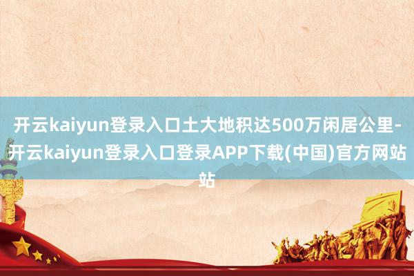 开云kaiyun登录入口土大地积达500万闲居公里-开云kaiyun登录入口登录APP下载(中国)官方网站