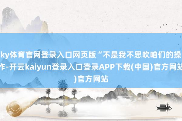 ky体育官网登录入口网页版“不是我不思吹咱们的操作-开云kaiyun登录入口登录APP下载(中国)官方网站