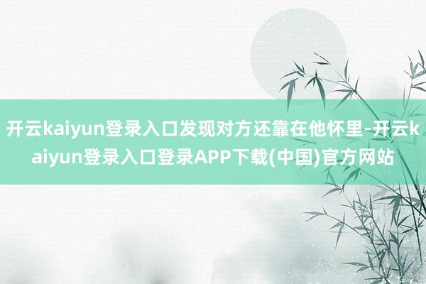 开云kaiyun登录入口发现对方还靠在他怀里-开云kaiyun登录入口登录APP下载(中国)官方网站