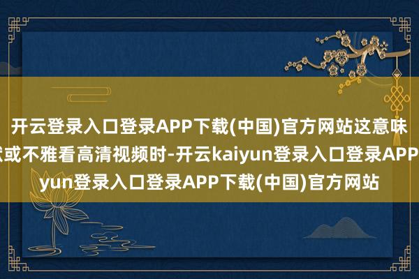 开云登录入口登录APP下载(中国)官方网站这意味着用户鄙人载大文献或不雅看高清视频时-开云kaiyun登录入口登录APP下载(中国)官方网站