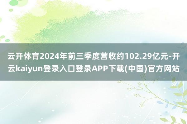 云开体育2024年前三季度营收约102.29亿元-开云kaiyun登录入口登录APP下载(中国)官方网站