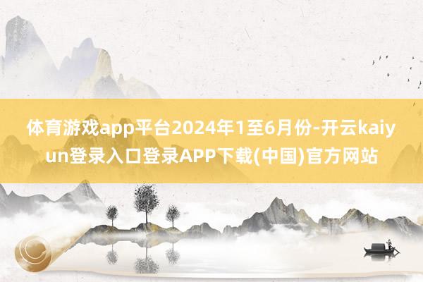 体育游戏app平台　　2024年1至6月份-开云kaiyun登录入口登录APP下载(中国)官方网站