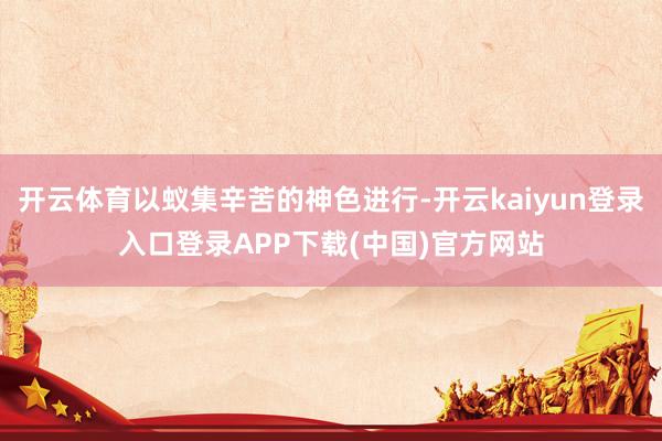 开云体育以蚁集辛苦的神色进行-开云kaiyun登录入口登录APP下载(中国)官方网站