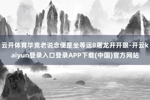 云开体育毕竟老说念便是坐等运8屠龙开开眼-开云kaiyun登录入口登录APP下载(中国)官方网站