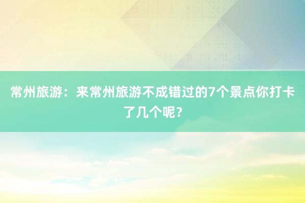 常州旅游：来常州旅游不成错过的7个景点你打卡了几个呢？