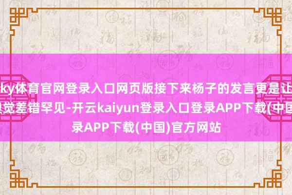 ky体育官网登录入口网页版接下来杨子的发言更是让东说念主嗅觉差错罕见-开云kaiyun登录入口登录APP下载(中国)官方网站