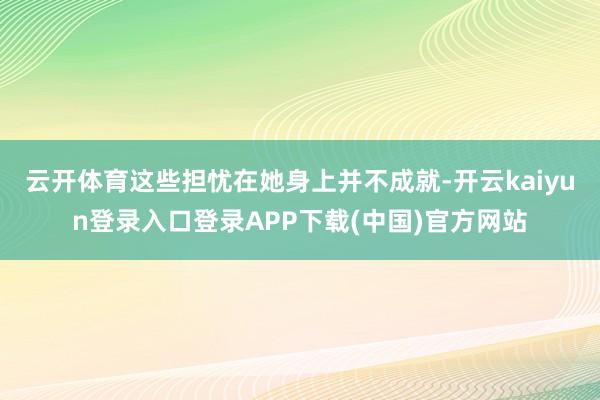 云开体育这些担忧在她身上并不成就-开云kaiyun登录入口登录APP下载(中国)官方网站